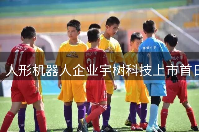 人形机器人企业宇树科技上市首日狂飙 库兹马直呼未来已至