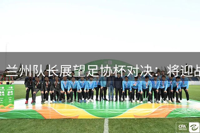兰州队长展望足协杯对决：将迎战国安视作中超首秀