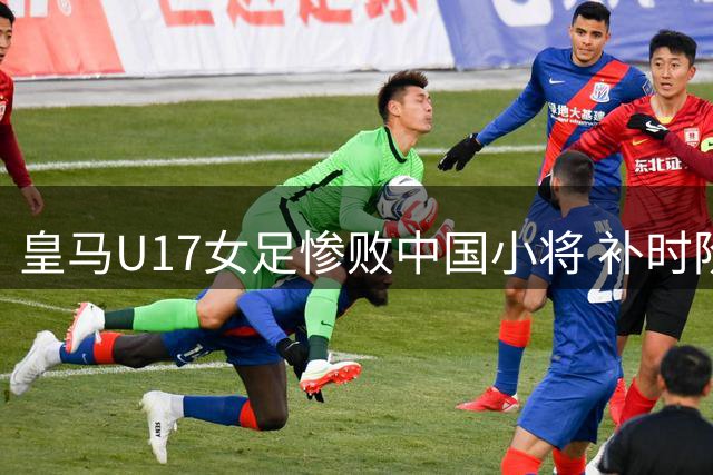 皇马U17女足惨败中国小将 补时阶段爆发冲突染红