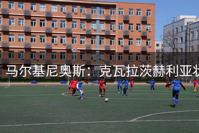马尔基尼奥斯：克瓦拉茨赫利亚状态火热 巴黎瞄准三冠王伟业